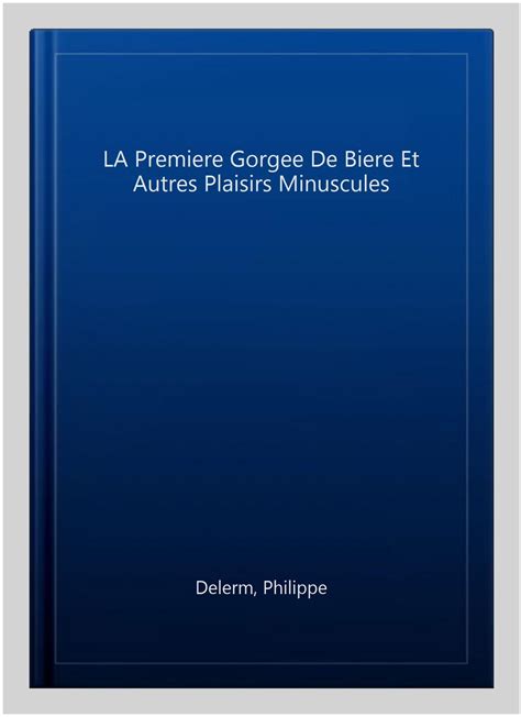 La Premiere Gorgee De Biere Et Autres Plaisirs Minuscules By Philippe