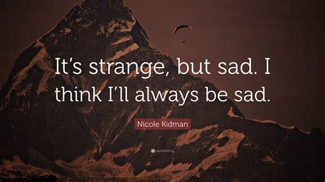 Nicole Kidman Quote Its Strange But Sad I Think Ill Always Be Sad”