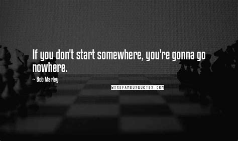 Bob Marley Quotes If You Dont Start Somewhere Youre Gonna Go