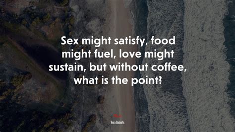 Sex Might Satisfy Food Might Fuel Love Might Sustain But Without Coffee What Is The Point