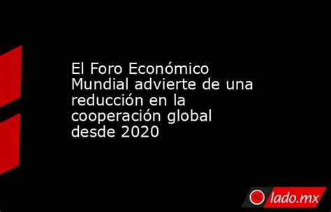 El Foro Económico Mundial Advierte De Una Reducción En La Cooperación Global Desde 2020 Ladomx