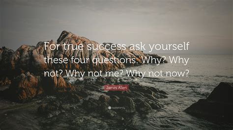 James Allen Quote: “For true success ask yourself these four questions: Why? Why not? Why not me ...