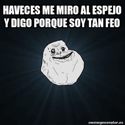 Meme Forever Alone Haveces Me Miro Al Espejo Y Digo Porque Soy Tan