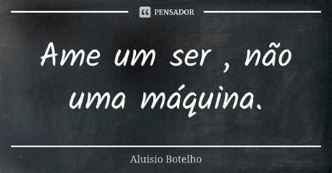 Ame Um Ser Não Uma Máquina Aluísio Botelho Pensador