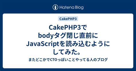 Cakephp3でbodyタグ閉じ直前にjavascriptを読み込むようにしてみた。 またどこかでctoっぽいことやってる人のブログ