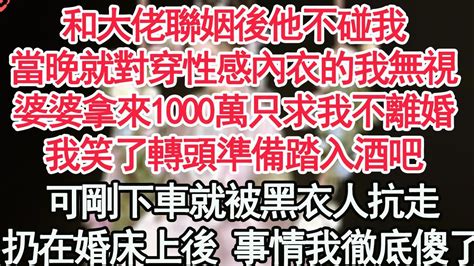 和大佬聯姻後他不碰我，當晚就對穿著性感內衣的我無視，婆婆拿來1000萬只求我不離婚，我笑了轉頭準備踏入酒吧，可剛下車就被黑衣人抗走，扔在婚床上後的事情我徹底傻了【顧亞男】【高光女主】【爽文