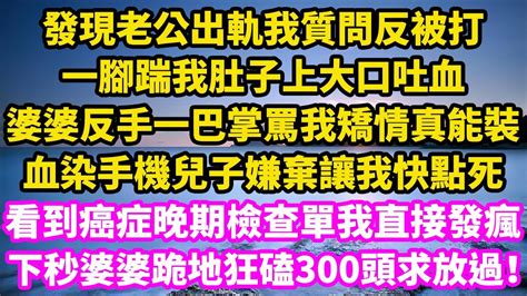 發現老公出軌我質問反被打，一腳踹我肚子上大口吐血，婆婆反手一巴掌罵我矯情真能裝，血染手機兒子嫌棄讓我快點死，看到癌症晚期檢查單我直接發瘋，下秒