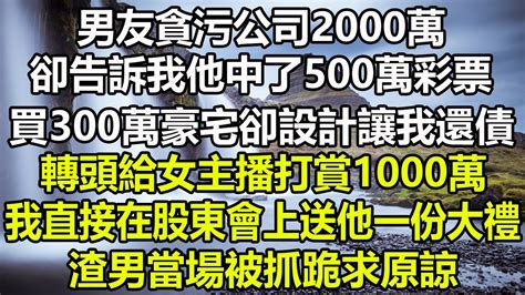 男友貪污公司2000萬，卻告訴我他中了500萬彩票，買300萬豪宅卻設計讓我還債，轉頭給女主播打賞1000萬，我直接在股東會上送他一份大禮，渣