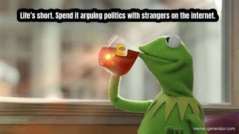 Life’s short. Spend it arguing politics with strangers on the internet. - Meme Generator