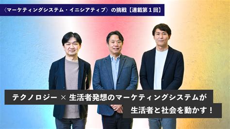 〈マーケティングシステム・イニシアティブ〉の挑戦【連載第1回】──テクノロジー×生活者発想のマーケティングシステムが生活者と社会を動かす